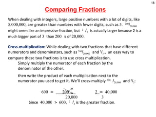 When dealing with integers, large positive numbers with a lot of digits, like  5,000,000 , are greater than numbers with fewer digits, such as  5.  200 / 20,000   might seem like an impressive fraction, bu t  2  / 3   is actually larger because 2 is a much bigger part o f  3  than  200  is of  20,000. Cross-multiplication:  While dealing with two fractions that have different numerators and denominators, such as  200 / 20,000   and  2 / 3 ., a n easy way to compare these two fractions is to use cross multiplication.  Simply multiply the numerator of each fraction by the  denominator of the other. then write the product of each multiplication next to the    numerator you used to get it. We’ll cross-multiply  200  / 20,000   and  2 / 3 :     600 =  200  2  = 40,000   20,000  3   Since  40,000 > 600,  2  / 3  is the greater fraction.   Comparing Fractions 