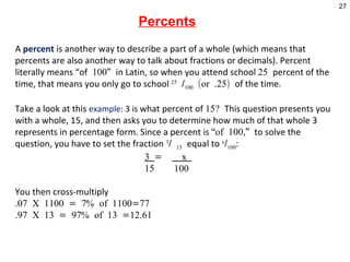   Percents A  percent  is another way to describe a part of a whole (which means that percents are also another way to talk about fractions or decimals). Percent literally means “of  100”  in Latin, so when you attend school  25  percent of the time, that means you only go to school  25  / 100  (or .25)  of the time. Take a look at this  example : 3 is  what percent of  15?  This question presents you with a whole, 15, and then asks you to determine how much of that whole 3 represents in percentage form. Since a percent is  “of 100,”  to solve the question, you have to set the fraction  3 /  15   equal to  x / 100 :   3  =  x    15  100    You then cross-multiply  .07 X 1100 = 7% of 1100=77 .97 X 13 = 97% of 13 =12.61       