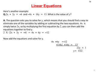 Linear Equations Here’s another example: Q. 2x + 3y = –6  and  –4x + 16y = 13 . What is the value of  y ? A.  The question asks you to solve for  y , which means that you should find a way to eliminate one of the variables by adding or subtracting the two equations.  4x  is simply twice  2x , so by multiplying the first equation by  2,  you can then add the equations together to find y. 2 X (2x + 3y = –6) = 4x + 6y = –12    Now add the equations and solve for y. 4x +6y  =-12   +(-4x) +16y =  13     22y = 1    y= 1/22 