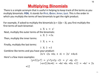 Multiplying Binomials There is a simple acronym that is useful in helping to keep track of the terms as you multiply binomials:  FOIL . It stands for   F irst,  O uter,  I nner,  L ast . This is the order in which you multiply the terms of two binomials to get the right product.   For example, if asked to multiply the binomials (x + 1)(x – 3), you first multiply the first terms of each binomial:   x X x = x 2   Next, multiply the outer terms of the binomials:   x X 3 =3x   Then, multiply the inner terms:   1 X x = x   Finally, multiply the last terms:   1 X 3 =3   Combine like terms and you have your product:   2x 2 + -2x +6x + -6 = 2x 2  +4x-6   Here’s a few more examples:    (y+3)(y-7) = y 2 -7y+3y -21 = y 2  -4y -21 (-x+2)(4x+6) = -4x 2  -6x +8x +12 = -4x 2  + 2x +12 