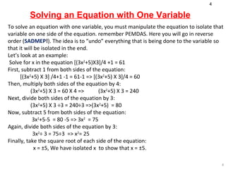 Solving an Equation with One Variable To solve an equation with one variable, you must manipulate the equation to isolate that variable on one side of the equation. remember PEMDAS. Here you will go in reverse order ( SADMEP ! ). The idea is to “undo” everything that is being done to the variable so that it will be isolated in the end.  Let’s look at an example: Solve for x in the equation  [(3x 2 +5)X3]/4 +1 = 61 First, subtract 1 from both sides of the equation: [(3x 2 +5) X 3] /4+1 -1 = 61-1 => [(3x 2 +5) X 3]/4 = 60 Then, multiply both sides of the equation by 4: (3x 2 +5) X 3 = 60 X 4 => (3x 2 +5) X 3 = 240  Next, divide both sides of the equation by 3: (3x 2 +5) X 3 ÷3 = 240÷3 =>(3x 2 +5)  = 80 Now, subtract 5 from both sides of the equation:   3x 2 +5-5  = 80 -5 => 3x 2   = 75 Again, divide both sides of the equation by  3 : 3x 2 ÷ 3 = 75÷3  => x 2 = 25  Finally, take the square root of each side of the equation:   x = ±5 , We have isolated  x  to show that  x = ±5 . 