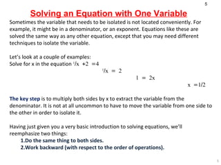 Solving an Equation with One Variable Sometimes the variable that needs to be isolated is not located conveniently. For example, it might be in a denominator, or an exponent. Equations like these are solved the same way as any other equation, except that you may need different techniques to isolate the variable.  Let’s look at a couple of examples: Solve for x in the equation  1 /x +2 =4   1 /x = 2   1 = 2x   x =1/2 The key step  is to multiply both sides by x to extract the variable from the denominator. It is not at all uncommon to have to move the variable from one side to the other in order to isolate it.  Having just given you a very basic introduction to solving equations, we’ll reemphasize two things: 1.Do the same thing to both sides.  2.Work backward (with respect to the order of operations).   