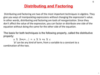Distributing and Factoring Distributing and factoring are two of the most important techniques in algebra. They give you ways of manipulating expressions without changing the expression’s value. In other words, distributing and factoring are tools of reorganization. Since they don’t affect the value of the expression, you can factor or distribute one side of the equation without doing the same for the other side of the equation.  The basis for both techniques is the following property, called the distributive property: a X (b+c+…) = a X b +a X c   ‘ a’   can be any kind of term, from a variable to a constant to a  combination of the two . 