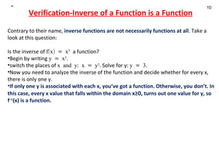 Verification-Inverse of a Function is a Function Contrary to their name,  inverse functions are not necessarily functions at all . Take a look at this question:  Is the inverse of  f(x) = x 3   a function? Begin by writing  y = x 3 .  switch the places of  x and y: x = y 3 . Solve for y:  y = 3.  Now you need to analyze the inverse of the function and decide whether for every x, there is only one y.  If only one y is associated with each x, you’ve got a function. Otherwise, you don’t. In this case, every x value that falls within the domain  x≥0,  turns out one value for y, so  f –1 (x) is a function.    