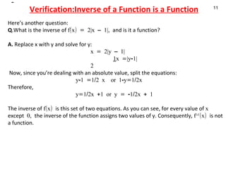 Verification:Inverse of a Function is a Function Here’s another question:  Q .What is the inverse of  f(x) = 2|x – 1|,  and is it a function? A.  Replace x with y and solve for y:   x = 2|y – 1|   1 x =|y-1|   2   Now, since you’re dealing with an absolute value, split the equations : y-1 =1/2 x  or 1-y=1/2x Therefore,   y=1/2x +1 or y = -1/2x + 1   The inverse of  f(x)  is this set of two equations. As you can see, for every value of  x  except  0,  the inverse of the function assigns two values of y. Consequently,  f –1 (x)  is not a function. 