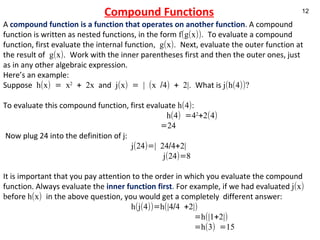Compound Functions A  compound function is a function that operates on another function . A compound function is written as nested functions, in the form  f(g(x)).  To evaluate a compound function, first evaluate the internal function , g(x).  Next, evaluate the outer function at the result of  g(x).  Work with the inner parentheses first and then the outer ones, just as in any other algebraic expression.  Here’s an example: Suppose  h(x) = x 2  + 2x  and  j(x) = | (x /4) + 2|.  What is  j(h(4))? To evaluate this compound function, first evaluate  h(4):    h(4) =4 2 +2(4)   =24   Now plug 24 into the definition of j: j(24)=| 24/4+2| j(24)=8 It is important that you pay attention to the order in which you evaluate the compound function. Always evaluate the  inner function first .  For example, if we had evaluated  j(x) b efore  h(x)  in the above question, you would get a completely  different answer:  h(j(4))=h(|4/4 +2|)   =h(|1+2|)   =h(3) =15 