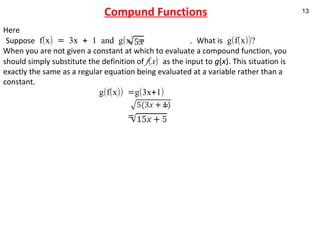 Compund Functions Here Suppose  f(x) = 3x + 1 and g(x) =  .  What is  g(f(x))? When you are not given a constant at which to evaluate a compound function, you should simply substitute the definition of  f ( x )  as the input to   g ( x ).  This situation is exactly the same as a regular equation being evaluated at a variable rather than a constant. g(f(x)) =g(3x+1)   =   = 