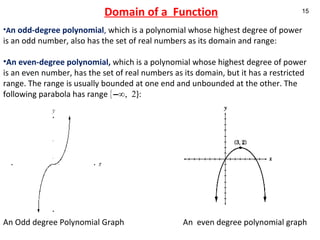Domain of a  Function A n odd-degree polynomial ,  which is a polynomial whose highest degree of power is an odd number, also has the set of real numbers as its domain and range: An even-degree polynomial,   which is a polynomial whose highest degree of power is an even number, has the set of real numbers as its domain, but it has a restricted range. The range is usually bounded at one end and unbounded at the other. The following parabola has range  {–∞, 2 }: An Odd degree Polynomial Graph  An  even degree polynomial graph   