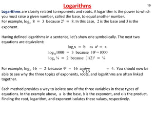 Logarithms Logarithms   are closely related to exponents and roots. A logarithm is the power to which you must raise a given number, called the base, to equal another number. For example,  log 2  8 = 3  because  2 3  = 8 . In this case , 2  is the base and  3  is the exponent. Having defined logarithms in a sentence, let’s show one symbolically. The next two equations are equivalent:   log a x = b  as a b  = x  log 10 1000 = 3 because 10 3 =1000 log 4  ¼ = 2 because (1/2) 2  = ¼ For example,  log 4  16 = 2  because  4 2  = 16 and  = 4.  You should now be able to see why the three topics of exponents, roots, and logarithms are often linked together.  Each method provides a way to isolate one of the three variables in these types of equations. In the example above,  a  is the base,  b  is the exponent, and x is the product. Finding the root, logarithm, and exponent isolates these values, respectively.   