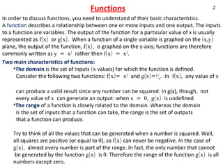 Functions In order to discuss functions, you need to understand of their basic characteristics. A  function  describes a relationship between one or more inputs and one output. The inputs to a function are variables. The output of the function for a particular value of x is usually represented as  f(x)  or  g(x).  When a function of a single variable is graphed on the  (x,y)  plane, the output of the function,  f(x),  is graphed on the y-axis; functions are therefore commonly written as  y = x 2   rather then  f(x) = x 2 .  Two main characteristics of functions: The domain  is the set of inputs  (x  values) for which the function is defined.  Consider the following two functions:  f(x)= x 2   and  g(x)= 1 ⁄ x .  In  f(x),  any value of  x   can produce a valid result since any number can be squared. In g(x), though,  not  every value of  x  can generate an output: when  x = 0, g(x)  is undefined. The range  of a function is closely related to the domain. Whereas the domain  is the set of inputs that a function can take, the range is the set of outputs  that a function can produce.  Try to think of all the values that can be generated when a number is squared. Well,  all squares are positive (or equal to  0 ), so  f(x)  can never be negative. In the case of  g(x),  almost every number is part of the range. In fact, the only number that cannot be generated by the function  g(x)  is  0 . Therefore the range of the function  g(x)  is all numbers except zero.    