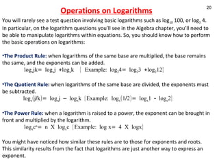 Operations on Logarithms You will rarely see a test question involving basic logarithms such as log 10  100, or log 2  4. In particular, on the logarithm questions you’ll see in the Algebra chapter, you’ll need to be able to manipulate logarithms within equations. So, you should know how to perform the basic operations on logarithms: The Product Rule:   when logarithms of the same base are multiplied, the base remains the same, and the exponents can be added. log x jk= log x j +log x k  { Example: log 2 4= log 2 3 +log 2 12}   The Quotient Rule :  when logarithms of the same base are divided, the exponents must be subtracted. log x (j/k)= log x j – log x k {Example: log x (1/2)= log x 1 - log x 2} The Power Rule:  when a logarithm is raised to a power, the exponent can be brought in front and multiplied by the logarithm. log x c n = n X log x c {Example: log   x= 4 X logx}    You might have noticed how similar these rules are to those for exponents and roots. This similarity results from the fact that logarithms are just another way to express an exponent. 