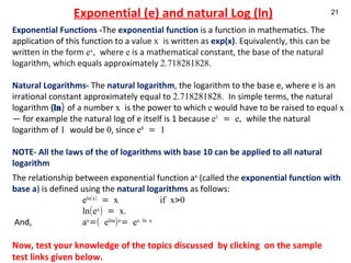 Exponential (e) and natural Log (ln) Exponential Functions  - The  exponential function  is a function in mathematics. The application of this function to a  value  x  is written as  exp(x) . Equivalently, this can be written in the form  e x ,  where  e  is a mathematical constant, the base of the natural logarithm, which equals approximately  2.718281828. Natural Logarithms-   The  natural logarithm , the logarithm to the base e, where e is an irrational constant approximately equal to  2.718281828.  In simple terms, the natural logarithm  ( ln)   of a number  x  is the power to which  e  would have to be raised to equal  x  — for example the natural log of e itself is 1 because  e 1  = e,  while the natural logarithm of  1  would be  0 , since  e 0  = 1   NOTE- All the laws of the of logarithms with base 10 can be applied to all natural logarithm The relationship between exponential function a x  (called the  exponential function with base   a ) is defined using the  natural logarithms  as follows:   e ln(x)  = x  if x>0 ln(e x ) = x.   And,  a x =( e lna ) x = e x ln a Now, test your knowledge of the topics discussed  by clicking  on the sample test links given below. 