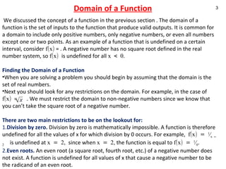 Domain of a Function   We discussed the concept of a function in the previous section . The domain of a function is the set of inputs to the function that produce valid outputs. It is common for a domain to include only positive numbers, only negative numbers, or even all numbers except one or two points. As an example of a function that is undefined on a certain interval, consider  f(x)  = . A negative number has no square root defined in the real number system, so  f(x)  is undefined for all  x < 0 .   Finding the Domain of a Function When you are solving a problem you should begin by assuming that the domain is the set of real numbers.  Next you should look for any restrictions on the domain. For example, in the case of  f(x)  =  . We must restrict the domain to non-negative numbers since we know that you can’t take the square root of a negative number.  There are two main restrictions to be on the lookout for: 1. Division by zero.   Division by zero is mathematically impossible. A function is therefore undefined for all the values of x for which division by 0 occurs. For example,  f(x) =  1 ⁄ x – 2   is undefined at  x = 2,  since when  x = 2,  the function is equal to  f(x) =  1 ⁄ 0 . 2. Even roots.   An even root (a square root, fourth root, etc.) of a negative number does not exist. A function is undefined for all values of x that cause a negative number to be the radicand of an even root.   