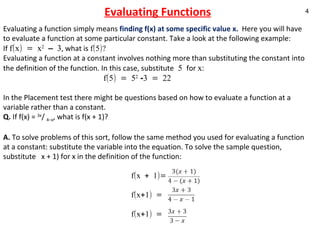 Evaluating Functions Evaluating a function simply means  finding f(x) at some specific value x.  Here you will have to evaluate a function at some particular constant. Take a look at the following example: If  f(x) = x 2  – 3 , what is  f(5)? Evaluating a function at a constant involves nothing more than substituting the constant into the definition of the function. In this case, substitute  5  for  x:    f(5) = 5 2  -3 = 22   In the Placement test there might be questions based on how to evaluate a function at a variable rather than a constant.  Q.  If f(x) =  3x /  4–x , what is f(x + 1)? A.  To solve problems of this sort, follow the same method you used for evaluating a function at a constant: substitute the variable into the equation. To solve the sample question, substitute  x + 1) for x in the definition of the function:  f(x + 1)=    f(x+1) =    f(x+1) =  
