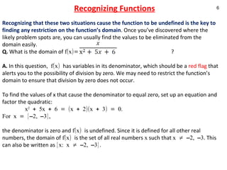 Recognizing Functions Recognizing that these two situations cause the function to be undefined is the key to finding any restriction on the function’s domain . Once you’ve discovered where the likely problem spots are, you can usually find the values to be eliminated from the domain easily.  Q.  What is the domain of  f(x)=  ? A.  In this question , f(x)  has variables in its denominator, which should be a  red flag  that alerts you to the possibility of division by zero. We may need to restrict the function’s domain to ensure that division by zero does not occur.  To find the values of x that cause the denominator to equal zero, set up an equation and factor the quadratic:  x 2  + 5x + 6 = (x + 2)(x + 3) = 0.  For x = {–2, –3},  the denominator is zero and  f(x)  is undefined. Since it is defined for all other real numbers, the domain of  f(x)  is the set of all real numbers  x  such that  x ≠ –2, –3 . This can also be written as  {x: x ≠ –2, –3}.   