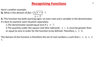 Recognizing Functions Here’s another example:  Q.  What is the domain of  f ( x ) =  ? A.  This function has both warning signs: an even root and a variable in the denominator. It’s best to examine each situation separately: 1.The denominator would equal zero if  x = 7.  2.The quantity under the square root (the radicand ), x – 4 , must be greater than or equal to zero in order for the function to be defined. Therefore,  x ≥ 4 . The domain of the function is therefore the set of real numbers  x  such that  x ≥ 4, x ≠ 7. 