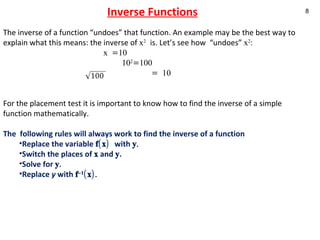Inverse Functions The inverse of a function “undoes” that function. An example may be the best way to explain what this means: the inverse of  x 2   is. Let’s see how  “undoes”  x 2 :      x =10   10 2 =100   = 10 For the placement test it is important to know how to find the inverse of a simple function mathematically.  The  following rules will always work to find the inverse of a function Replace the variable  f(x)  with  y.  Switch the places of  x  and  y . Solve for  y. Replace  y  with  f –1 (x).  
