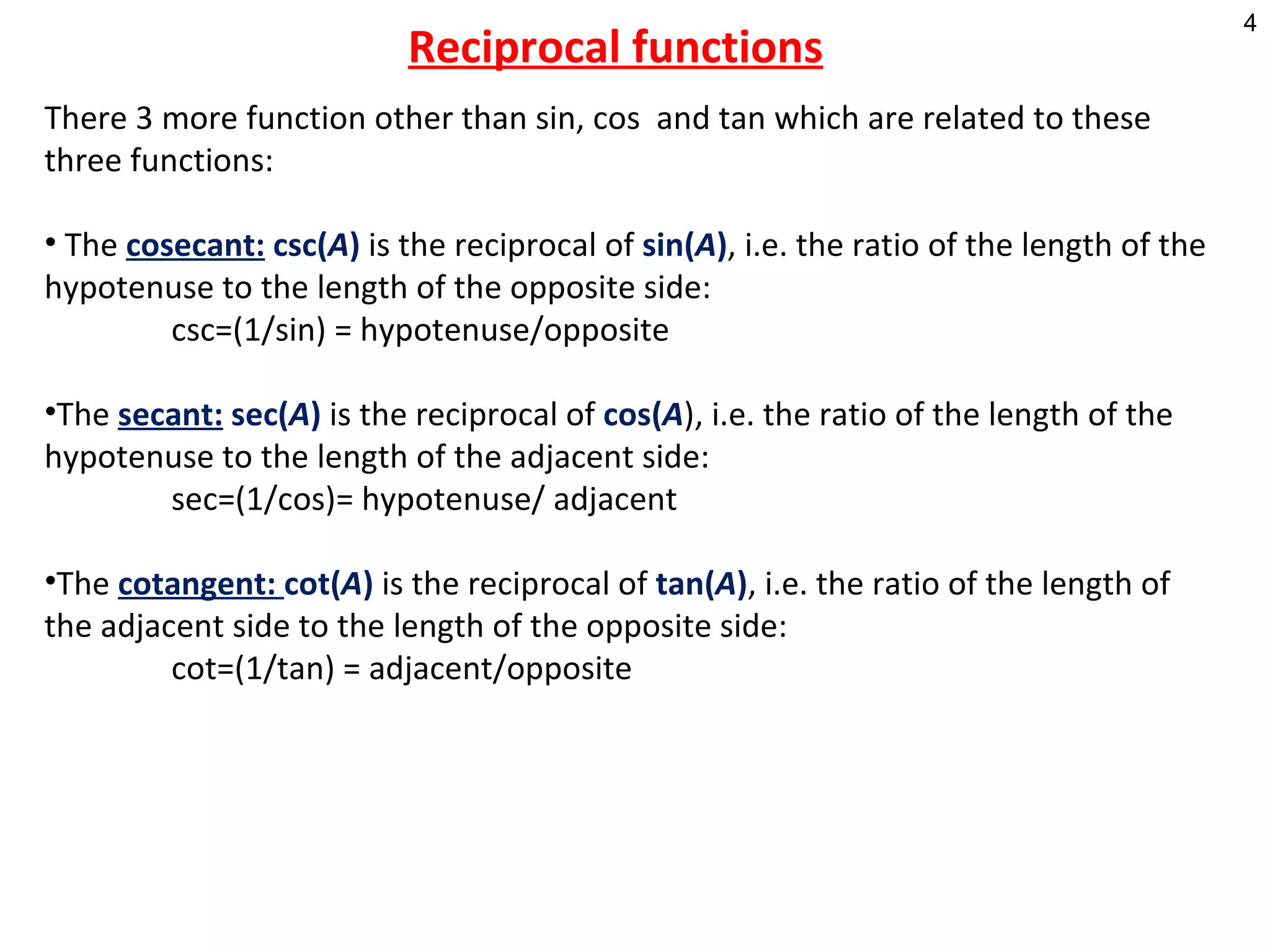    Reciprocal functions There 3 more function other than sin, cos  and tan which are related to these three functions: The   cosecant:   csc( A )  is the reciprocal of  sin( A ) , i.e. the ratio of the length of the hypotenuse to the length of the opposite side:  csc=(1/sin) = hypotenuse/opposite The  secant:  sec( A )  is the reciprocal of  cos( A ), i.e. the ratio of the length of the hypotenuse to the length of the adjacent side: sec=(1/cos)= hypotenuse/ adjacent The  cotangent:  cot( A )  is the reciprocal of  tan( A ) , i.e. the ratio of the length of the adjacent side to the length of the opposite side: cot=(1/tan) = adjacent/opposite 