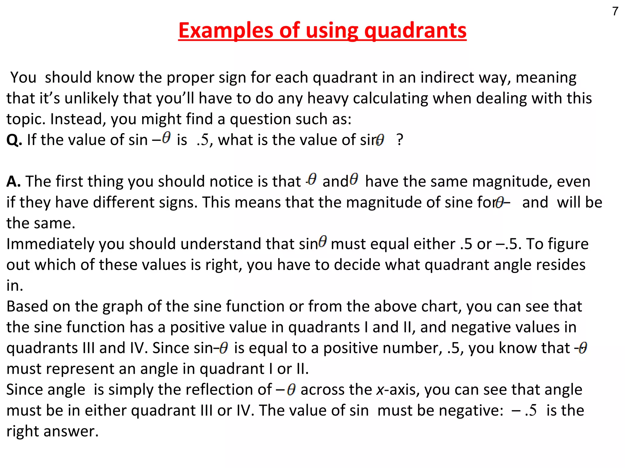 Examples of using quadrants     You  should know the proper sign for each quadrant in an indirect way, meaning that it’s unlikely that you’ll have to do any heavy calculating when dealing with this topic. Instead, you might find a question such as: Q.  If the value of sin –  is  .5 , what is the value of sin   ? A.  The first thing you should notice is that -  and  have the same magnitude, even if they have different signs. This means that the magnitude of sine for –  and  will be the same.  Immediately you should understand that sin  must equal either .5 or –.5. To figure out which of these values is right, you have to decide what quadrant angle resides in.  Based on the graph of the sine function or from the above chart, you can see that the sine function has a positive value in quadrants I and II, and negative values in quadrants III and IV. Since sin–  is equal to a positive number, .5, you know that –  must represent an angle in quadrant I or II.  Since angle  is simply the reflection of –  across the  x -axis, you can see that angle  must be in either quadrant III or IV. The value of sin  must be negative:  – . 5  is the right answer. 
