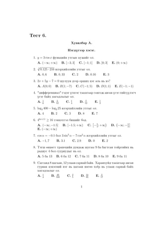Test 6.
Xuwilbar A.
Nägdügäär xäsäg.
1. y = 3 cos x funkciïn utgyn mujiïg ol.
A. (−∞; +∞) B. [−3, 3] C. [−1; 1] D. [0; 3] E. (0; +∞)
2. 3
√
0.125 · 216 ilärxiïlliïn utgyg ol.
A. 0, 6 B. 0, 33 C. 2 D. 0.16 E. 3
3. 2x + 5y − 7 = 0 ²uluun däär or²ix cäg al´ n´ wä?
A. A(0; 0) B. B(1; −7) C. C(−1; 5) D. D(1; 1) E. E(−1; −1)
4. "differencial" gädäg ügnääs taamgaar songoj awsan üsäg giïgüülägq
üsäg baïx magadlalyg ol.
A. 1
6
B. 5
12
C. 1
4
D. 7
12
E. 1
2
5. log2 400 − log2 25 ilärxiïlliïn utgyg ol.
A. 4 B. 2 C. 3 D. 8 E. 7
6. 46x+11
≥ 16 täncätgäl bi²iïg bod.
A. (−∞; −1.5] B. [−1.5; +∞) C. −5
3
; +∞ D. −∞; −5
3
E. (−∞; +∞)
7. cos α = −0.1 bol 3 sin2
α − 7 cos2
α ilärxiïlliïn utgyg ol.
A. −1, 7 B. 3.1 C. 2.9 D. 0 E. 2
8. Täg² öncögt trapeciïn dundaj ²ugam 9 ba bagtsan toïrgiïnx n´
radius 4 bol suuriudyg n´ ol.
A. 5 ba 13 B. 6 ba 12 C. 7 ba 11 D. 8 ba 10 E. 9 ba 11
9. Sagsand 8 cagaan, 12 ulaan sarnaï baïw. Xaranxuïd taamgaar awsan
gurwan cäcägniï näg n´ cagaan nögöö xoër n´ ulaan sarnaï baïx
magadlalyg ol.
A. 1
4
B. 40
103
C. 2
5
D. 44
95
E. 3
17
1
 
