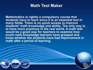 Math Test Maker

Mathematics is rightly a compulsory course that
students have to learn since it is an essential tool in
many fields. There is no quick access to improve
students' math knowledge and ability. The only way is
to have more practices in the real world. A math test
would be a good way for teachers to examine how
much math knowledge learners have grasped and
know whether the students have had improvement in
math after a period of learning.
 