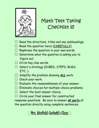 Math Test Taking 
Checklist  
 
 
☐ Read the directions, titles and any subheadings. 
☐ Read the question twice (CAREFULLY). 
☐ Rephrase the question in your own words. 
☐ Determine what the question is asking you to 
figure out. 
☐ Circle key clue words. 
☐ Select a strategy (CUBES, STEPS, BUGS, 
ETC…) 
☐ Simplify the problem showing ALL work. 
☐ Check your work. 
☐ Evaluate the reasonableness of your answer. 
☐ Eliminate choices for multiple-choice problems. 
☐ Select the best answer choice. 
☐ Circle your final answer for constructed 
response questions. Be sure to answer all parts of 
the question directly using complete sentences. 
Mrs. Winfield-Corbett’s Class 
