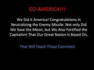 GO AMERICA!!! We Did it America! Congratulations in Neutralizing the Enemy Missile. Not only Did We Save the Moon, but We Also Fortified the Capitalism That Our Great Nation is Based On. That Will Teach Those Commies! 