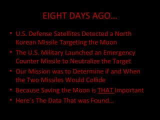 EIGHT DAYS AGO… U.S. Defense Satellites Detected a North Korean Missile Targeting the Moon The U.S. Military Launched an Emergency Counter Missile to Neutralize the Target Our Mission was to Determine if and When the Two Missiles Would Collide Because Saving the Moon is  THAT  Important Here’s The Data That was Found… 