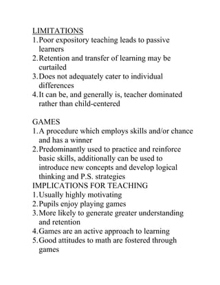 LIMITATIONS
1. Poor expository teaching leads to passive
   learners
2. Retention and transfer of learning may be
   curtailed
3. Does not adequately cater to individual
   differences
4. It can be, and generally is, teacher dominated
   rather than child-centered

GAMES
1. A procedure which employs skills and/or chance
   and has a winner
2. Predominantly used to practice and reinforce
   basic skills, additionally can be used to
   introduce new concepts and develop logical
   thinking and P.S. strategies
IMPLICATIONS FOR TEACHING
1. Usually highly motivating
2. Pupils enjoy playing games
3. More likely to generate greater understanding
   and retention
4. Games are an active approach to learning
5. Good attitudes to math are fostered through
   games
 