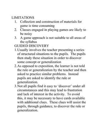 LIMITATIONS
  1. Collection and construction of materials for
       game is time consuming
  2. Classes engaged in playing games are likely to
       be noisy
  3. A game approach is not suitable to all areas of
       the syllabus
  GUIDED DISCOVERY
  1. Usually involves the teacher presenting a series
     of structured situations to the pupils. The pupils
     then study these situation in order to discover
     some concept or generalization
  2. As opposed to exposition, the learner is not told
     the rule or generalization by the teacher and then
     asked to practice similar problems. Instead
     pupils are asked to identify the rule or
     generalization.
  3. Not all pupils find it easy to ‘discover’ under all
     circumstances and this may lead to frustration
     and lack of interest in the activity. To avoid
     this, it may be necessary to have cards available
     with additional clues. These clues will assist the
     pupils, through guidance, to discover the rule or
     generalization.
 