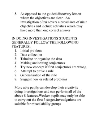 5. As opposed to the guided discovery lesson
    where the objectives are clear. An
    investigation often covers a broad area of math
    objectives and include activities which may
    have more than one correct answer

IN DOING INVESTIGATIONS STUDENTS
GENERALLY FOLLOW THE FOLLOWING
FEATURES:
  1. Initial problem
  2. Data collection
  3. Tabulate or organize the data
  4. Making and testing conjectures
  5. Try new concept if first conjectures are wrong
  6. Attempt to prove a rule
  7. Generalization of the rule
  8. Suggest new or related problems

 More able pupils can develop their creativity
 doing investigations and can perform all of the
 above 8 features.Weaker pupils may only be able
 to carry out the first 3 stages.Investigations are
 suitable for mixed ability groups
 