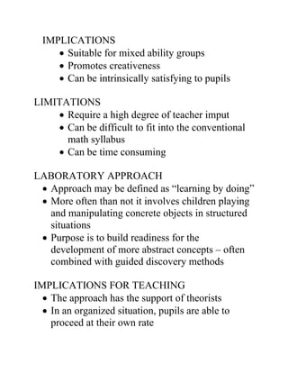 IMPLICATIONS
     • Suitable for mixed ability groups
     • Promotes creativeness
     • Can be intrinsically satisfying to pupils

LIMITATIONS
    • Require a high degree of teacher imput
    • Can be difficult to fit into the conventional
      math syllabus
    • Can be time consuming

LABORATORY APPROACH
 • Approach may be defined as “learning by doing”
 • More often than not it involves children playing
   and manipulating concrete objects in structured
   situations
 • Purpose is to build readiness for the
   development of more abstract concepts – often
   combined with guided discovery methods

IMPLICATIONS FOR TEACHING
  • The approach has the support of theorists
  • In an organized situation, pupils are able to
    proceed at their own rate
 
