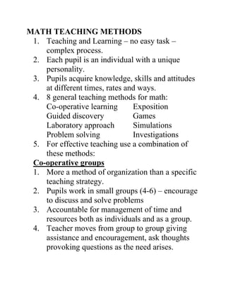 MATH TEACHING METHODS
 1. Teaching and Learning – no easy task –
    complex process.
 2. Each pupil is an individual with a unique
    personality.
 3. Pupils acquire knowledge, skills and attitudes
    at different times, rates and ways.
 4. 8 general teaching methods for math:
    Co-operative learning       Exposition
    Guided discovery            Games
    Laboratory approach         Simulations
    Problem solving             Investigations
 5. For effective teaching use a combination of
    these methods:
 Co-operative groups
 1. More a method of organization than a specific
    teaching strategy.
 2. Pupils work in small groups (4-6) – encourage
    to discuss and solve problems
 3. Accountable for management of time and
    resources both as individuals and as a group.
 4. Teacher moves from group to group giving
    assistance and encouragement, ask thoughts
    provoking questions as the need arises.
 