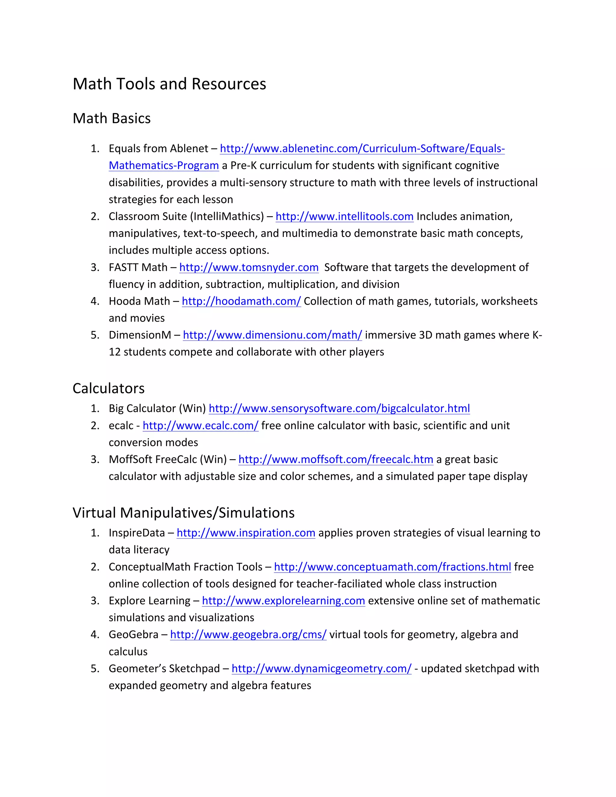Math	
  Tools	
  and	
  Resources	
  
Math	
  Basics	
  
       1. Equals	
  from	
  Ablenet	
  –	
  http://www.ablenetinc.com/Curriculum-­‐Software/Equals-­‐
          Mathematics-­‐Program	
  a	
  Pre-­‐K	
  curriculum	
  for	
  students	
  with	
  significant	
  cognitive	
  
          disabilities,	
  provides	
  a	
  multi-­‐sensory	
  structure	
  to	
  math	
  with	
  three	
  levels	
  of	
  instructional	
  
          strategies	
  for	
  each	
  lesson	
  
       2. Classroom	
  Suite	
  (IntelliMathics)	
  –	
  http://www.intellitools.com	
  Includes	
  animation,	
  
          manipulatives,	
  text-­‐to-­‐speech,	
  and	
  multimedia	
  to	
  demonstrate	
  basic	
  math	
  concepts,	
  
          includes	
  multiple	
  access	
  options.	
  
       3. FASTT	
  Math	
  –	
  http://www.tomsnyder.com	
  	
  Software	
  that	
  targets	
  the	
  development	
  of	
  
          fluency	
  in	
  addition,	
  subtraction,	
  multiplication,	
  and	
  division	
  
       4. Hooda	
  Math	
  –	
  http://hoodamath.com/	
  Collection	
  of	
  math	
  games,	
  tutorials,	
  worksheets	
  
          and	
  movies	
  
       5. DimensionM	
  –	
  http://www.dimensionu.com/math/	
  immersive	
  3D	
  math	
  games	
  where	
  K-­‐
          12	
  students	
  compete	
  and	
  collaborate	
  with	
  other	
  players	
  
	
  
Calculators	
  
       1. Big	
  Calculator	
  (Win)	
  http://www.sensorysoftware.com/bigcalculator.html	
  	
  
       2. ecalc	
  -­‐	
  http://www.ecalc.com/	
  free	
  online	
  calculator	
  with	
  basic,	
  scientific	
  and	
  unit	
  
          conversion	
  modes	
  
       3. MoffSoft	
  FreeCalc	
  (Win)	
  –	
  http://www.moffsoft.com/freecalc.htm	
  a	
  great	
  basic	
  
          calculator	
  with	
  adjustable	
  size	
  and	
  color	
  schemes,	
  and	
  a	
  simulated	
  paper	
  tape	
  display	
  
	
  
Virtual	
  Manipulatives/Simulations	
  
       1. InspireData	
  –	
  http://www.inspiration.com	
  applies	
  proven	
  strategies	
  of	
  visual	
  learning	
  to	
  
          data	
  literacy	
  
       2. ConceptualMath	
  Fraction	
  Tools	
  –	
  http://www.conceptuamath.com/fractions.html	
  free	
  
          online	
  collection	
  of	
  tools	
  designed	
  for	
  teacher-­‐faciliated	
  whole	
  class	
  instruction	
  
       3. Explore	
  Learning	
  –	
  http://www.explorelearning.com	
  extensive	
  online	
  set	
  of	
  mathematic	
  
          simulations	
  and	
  visualizations	
  
       4. GeoGebra	
  –	
  http://www.geogebra.org/cms/	
  virtual	
  tools	
  for	
  geometry,	
  algebra	
  and	
  
          calculus	
  
       5. Geometer’s	
  Sketchpad	
  –	
  http://www.dynamicgeometry.com/	
  -­‐	
  updated	
  sketchpad	
  with	
  
          expanded	
  geometry	
  and	
  algebra	
  features	
  
	
  
 