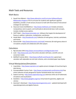 Math	
  Tools	
  and	
  Resources	
  
Math	
  Basics	
  
       1. Equals	
  from	
  Ablenet	
  –	
  http://www.ablenetinc.com/Curriculum-­‐Software/Equals-­‐
          Mathematics-­‐Program	
  a	
  Pre-­‐K	
  curriculum	
  for	
  students	
  with	
  significant	
  cognitive	
  
          disabilities,	
  provides	
  a	
  multi-­‐sensory	
  structure	
  to	
  math	
  with	
  three	
  levels	
  of	
  instructional	
  
          strategies	
  for	
  each	
  lesson	
  
       2. Classroom	
  Suite	
  (IntelliMathics)	
  –	
  http://www.intellitools.com	
  Includes	
  animation,	
  
          manipulatives,	
  text-­‐to-­‐speech,	
  and	
  multimedia	
  to	
  demonstrate	
  basic	
  math	
  concepts,	
  
          includes	
  multiple	
  access	
  options.	
  
       3. FASTT	
  Math	
  –	
  http://www.tomsnyder.com	
  	
  Software	
  that	
  targets	
  the	
  development	
  of	
  
          fluency	
  in	
  addition,	
  subtraction,	
  multiplication,	
  and	
  division	
  
       4. Hooda	
  Math	
  –	
  http://hoodamath.com/	
  Collection	
  of	
  math	
  games,	
  tutorials,	
  worksheets	
  
          and	
  movies	
  
       5. DimensionM	
  –	
  http://www.dimensionu.com/math/	
  immersive	
  3D	
  math	
  games	
  where	
  K-­‐
          12	
  students	
  compete	
  and	
  collaborate	
  with	
  other	
  players	
  
	
  
Calculators	
  
       1. Big	
  Calculator	
  (Win)	
  http://www.sensorysoftware.com/bigcalculator.html	
  	
  
       2. ecalc	
  -­‐	
  http://www.ecalc.com/	
  free	
  online	
  calculator	
  with	
  basic,	
  scientific	
  and	
  unit	
  
          conversion	
  modes	
  
       3. MoffSoft	
  FreeCalc	
  (Win)	
  –	
  http://www.moffsoft.com/freecalc.htm	
  a	
  great	
  basic	
  
          calculator	
  with	
  adjustable	
  size	
  and	
  color	
  schemes,	
  and	
  a	
  simulated	
  paper	
  tape	
  display	
  
	
  
Virtual	
  Manipulatives/Simulations	
  
       1. InspireData	
  –	
  http://www.inspiration.com	
  applies	
  proven	
  strategies	
  of	
  visual	
  learning	
  to	
  
          data	
  literacy	
  
       2. ConceptualMath	
  Fraction	
  Tools	
  –	
  http://www.conceptuamath.com/fractions.html	
  free	
  
          online	
  collection	
  of	
  tools	
  designed	
  for	
  teacher-­‐faciliated	
  whole	
  class	
  instruction	
  
       3. Explore	
  Learning	
  –	
  http://www.explorelearning.com	
  extensive	
  online	
  set	
  of	
  mathematic	
  
          simulations	
  and	
  visualizations	
  
       4. GeoGebra	
  –	
  http://www.geogebra.org/cms/	
  virtual	
  tools	
  for	
  geometry,	
  algebra	
  and	
  
          calculus	
  
       5. Geometer’s	
  Sketchpad	
  –	
  http://www.dynamicgeometry.com/	
  -­‐	
  updated	
  sketchpad	
  with	
  
          expanded	
  geometry	
  and	
  algebra	
  features	
  
	
  
 
