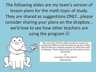 The following slides are my team’s version of
lesson plans for the math topic of study.
They are shared as suggestions ONLY…please
consider sharing your plans on the dropbox...
we’d love to see how other teachers are
using the program 
We use some of these slides during our lessons to
incorporate different math practices as we do number
talks to help our students practice on skills they need
to develop. Please adjust and use these plans as you
would like
or
toss them in the trash 
HSamuelson
 