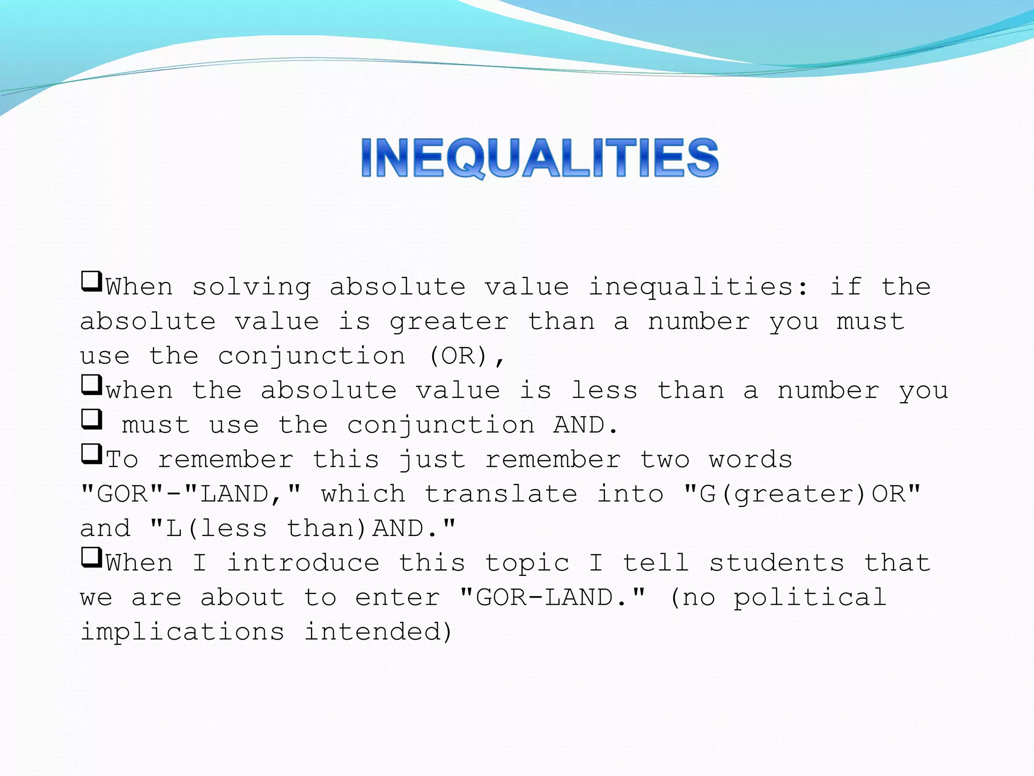 When solving absolute value inequalities: if the
absolute value is greater than a number you must
use the conjunction (OR),
when the absolute value is less than a number you
 must use the conjunction AND.
To remember this just remember two words
"GOR"-"LAND," which translate into "G(greater)OR"
and "L(less than)AND."
When I introduce this topic I tell students that
we are about to enter "GOR-LAND." (no political
implications intended)
 