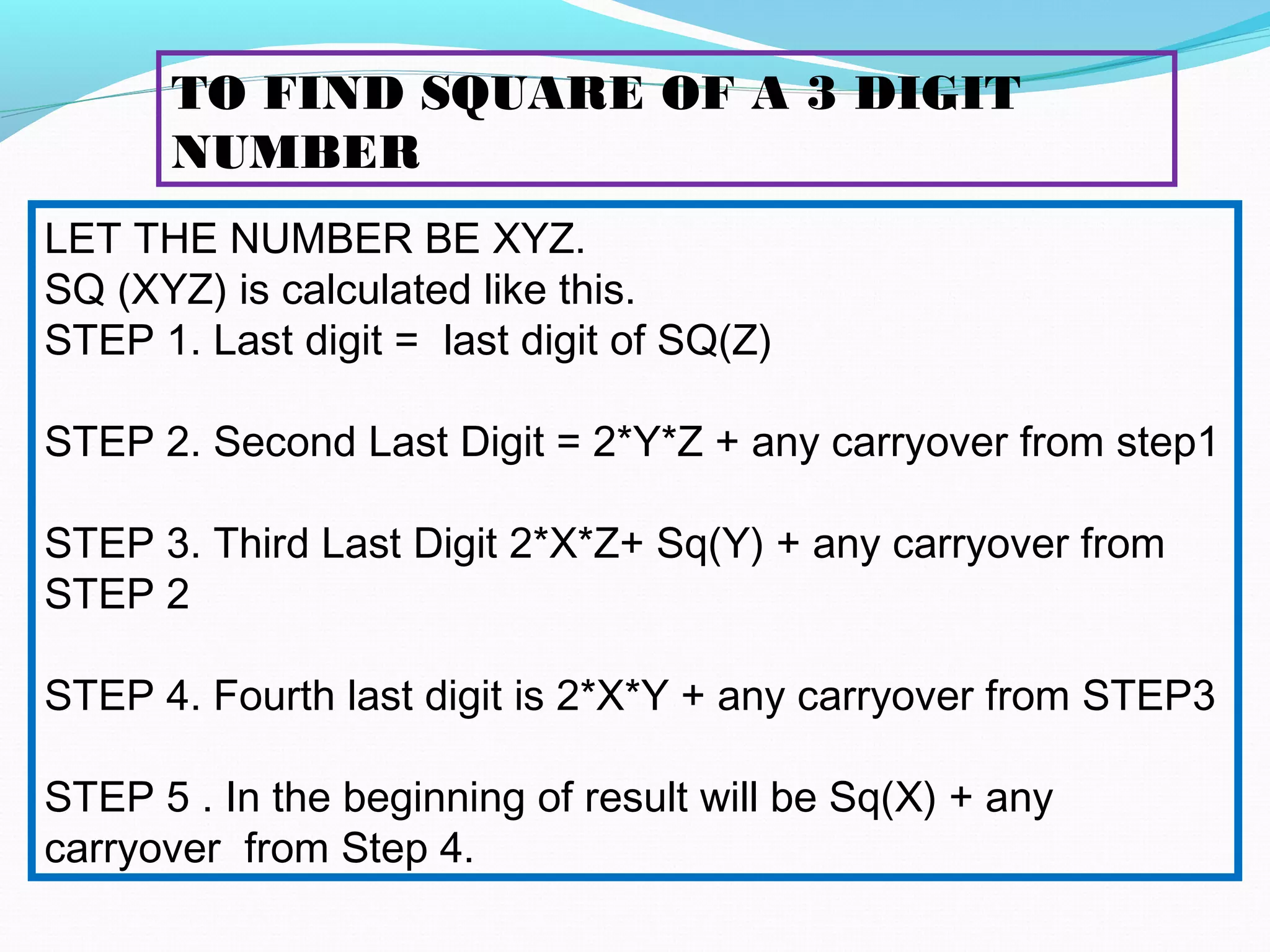 LET THE NUMBER BE XYZ.
SQ (XYZ) is calculated like this.
STEP 1. Last digit = last digit of SQ(Z)
STEP 2. Second Last Digit = 2*Y*Z + any carryover from step1
STEP 3. Third Last Digit 2*X*Z+ Sq(Y) + any carryover from
STEP 2
STEP 4. Fourth last digit is 2*X*Y + any carryover from STEP3
STEP 5 . In the beginning of result will be Sq(X) + any
carryover from Step 4.
TO FIND SQUARE OF A 3 DIGIT
NUMBER
 