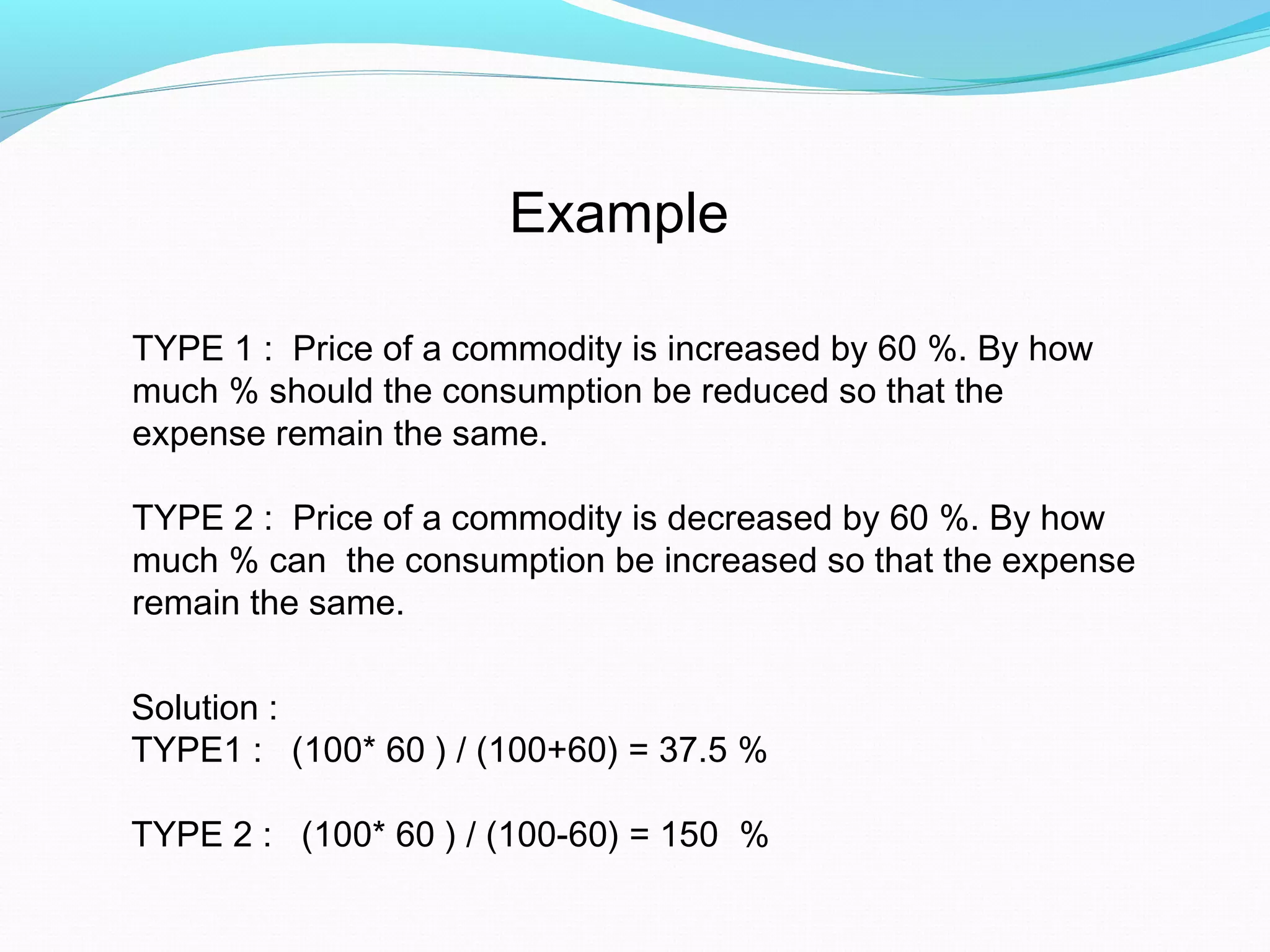 Example
Solution :
TYPE1 : (100* 60 ) / (100+60) = 37.5 %
TYPE 2 : (100* 60 ) / (100-60) = 150 %
TYPE 1 : Price of a commodity is increased by 60 %. By how
much % should the consumption be reduced so that the
expense remain the same.
TYPE 2 : Price of a commodity is decreased by 60 %. By how
much % can the consumption be increased so that the expense
remain the same.
 