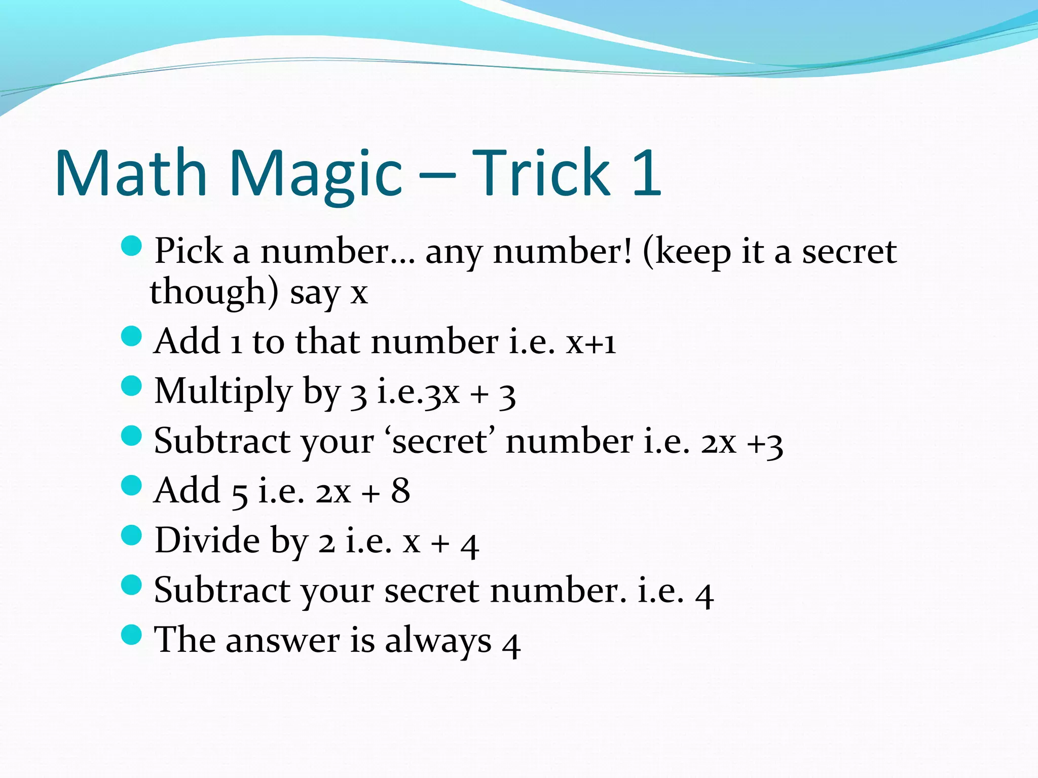Math Magic – Trick 1
Pick a number… any number! (keep it a secret
though) say x
Add 1 to that number i.e. x+1
Multiply by 3 i.e.3x + 3
Subtract your ‘secret’ number i.e. 2x +3
Add 5 i.e. 2x + 8
Divide by 2 i.e. x + 4
Subtract your secret number. i.e. 4
The answer is always 4
 
