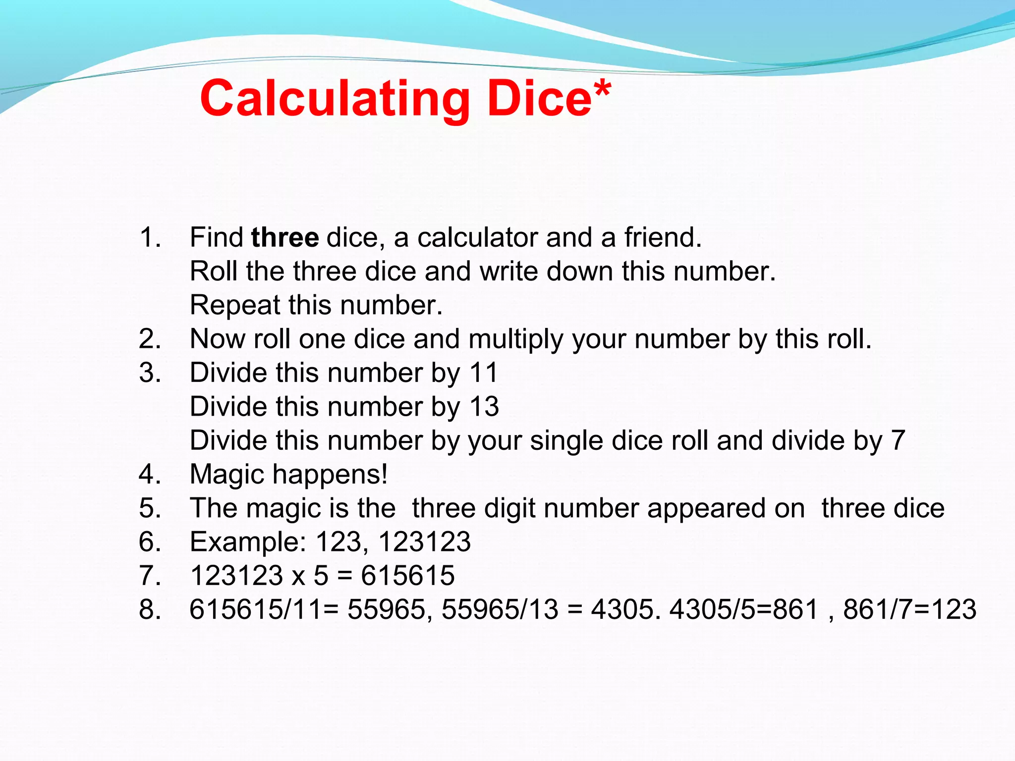 Calculating Dice*
1. Find three dice, a calculator and a friend.
Roll the three dice and write down this number.
Repeat this number.
2. Now roll one dice and multiply your number by this roll.
3. Divide this number by 11
Divide this number by 13
Divide this number by your single dice roll and divide by 7
4. Magic happens!
5. The magic is the three digit number appeared on three dice
6. Example: 123, 123123
7. 123123 x 5 = 615615
8. 615615/11= 55965, 55965/13 = 4305. 4305/5=861 , 861/7=123
 
