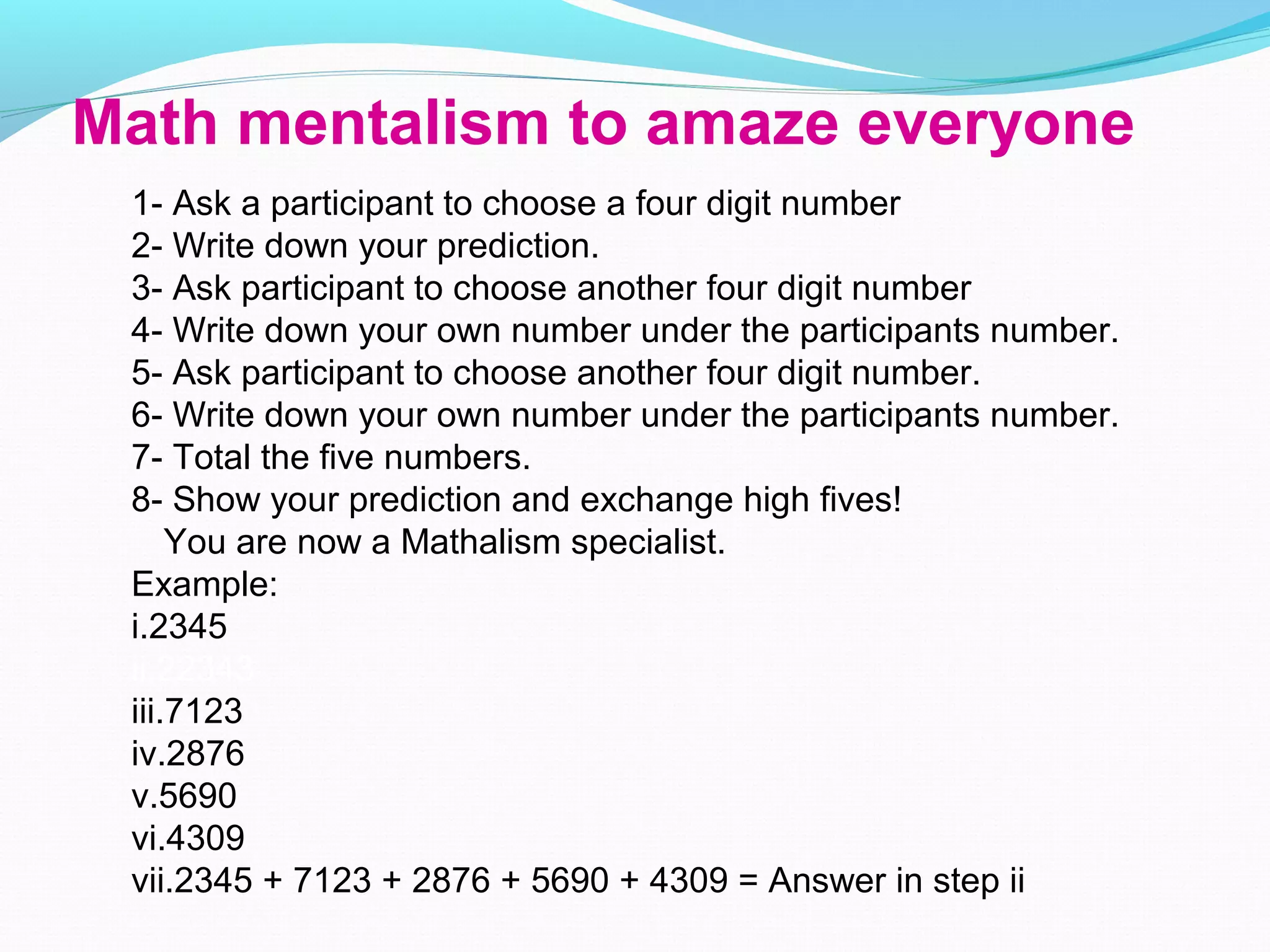 Math mentalism to amaze everyone
1- Ask a participant to choose a four digit number
2- Write down your prediction.
3- Ask participant to choose another four digit number
4- Write down your own number under the participants number.
5- Ask participant to choose another four digit number.
6- Write down your own number under the participants number.
7- Total the five numbers.
8- Show your prediction and exchange high fives!
You are now a Mathalism specialist.
Example:
i.2345
ii.22343
iii.7123
iv.2876
v.5690
vi.4309
vii.2345 + 7123 + 2876 + 5690 + 4309 = Answer in step ii
 
