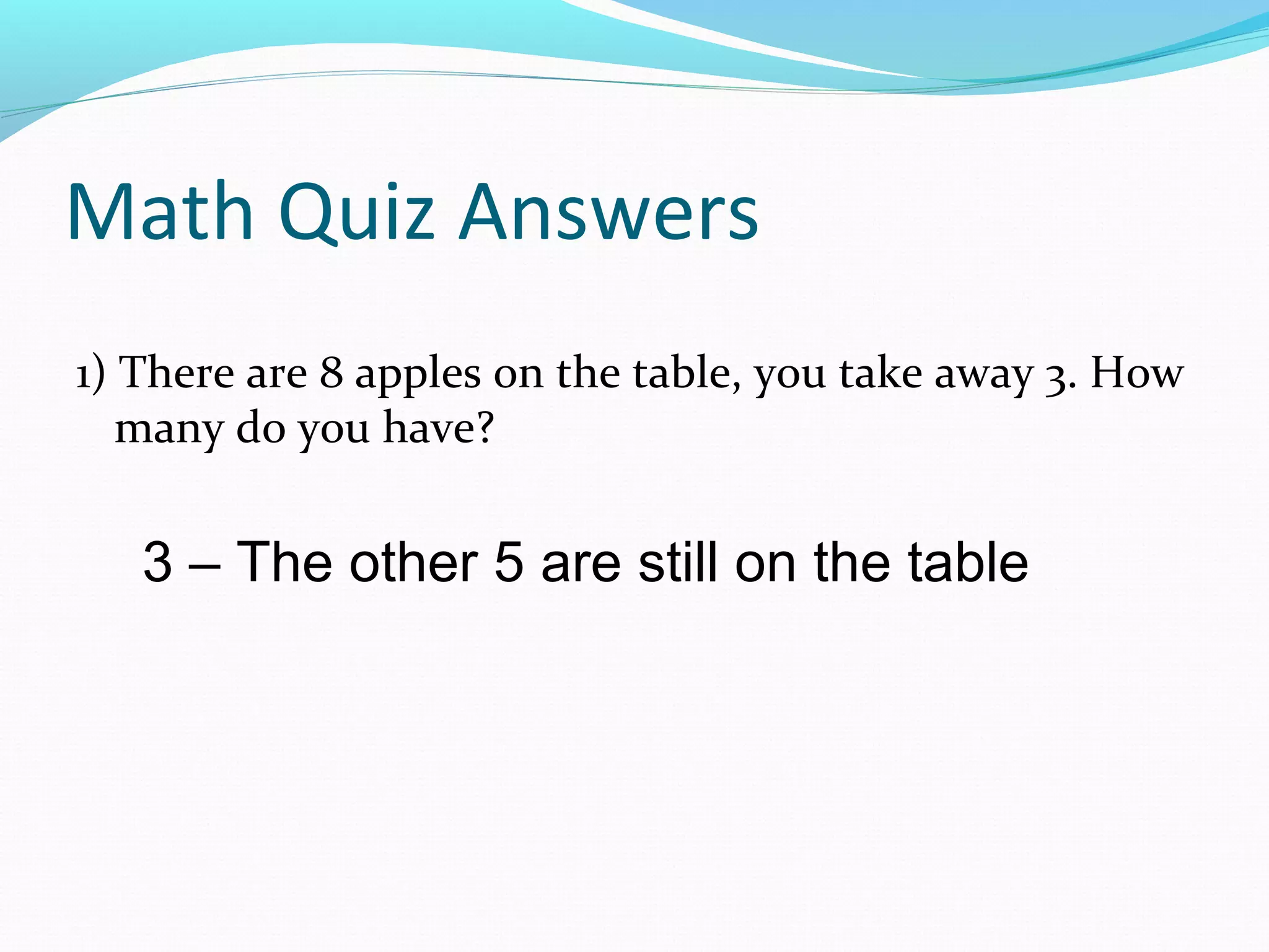 Math Quiz Answers
1) There are 8 apples on the table, you take away 3. How
many do you have?
3 – The other 5 are still on the table
 