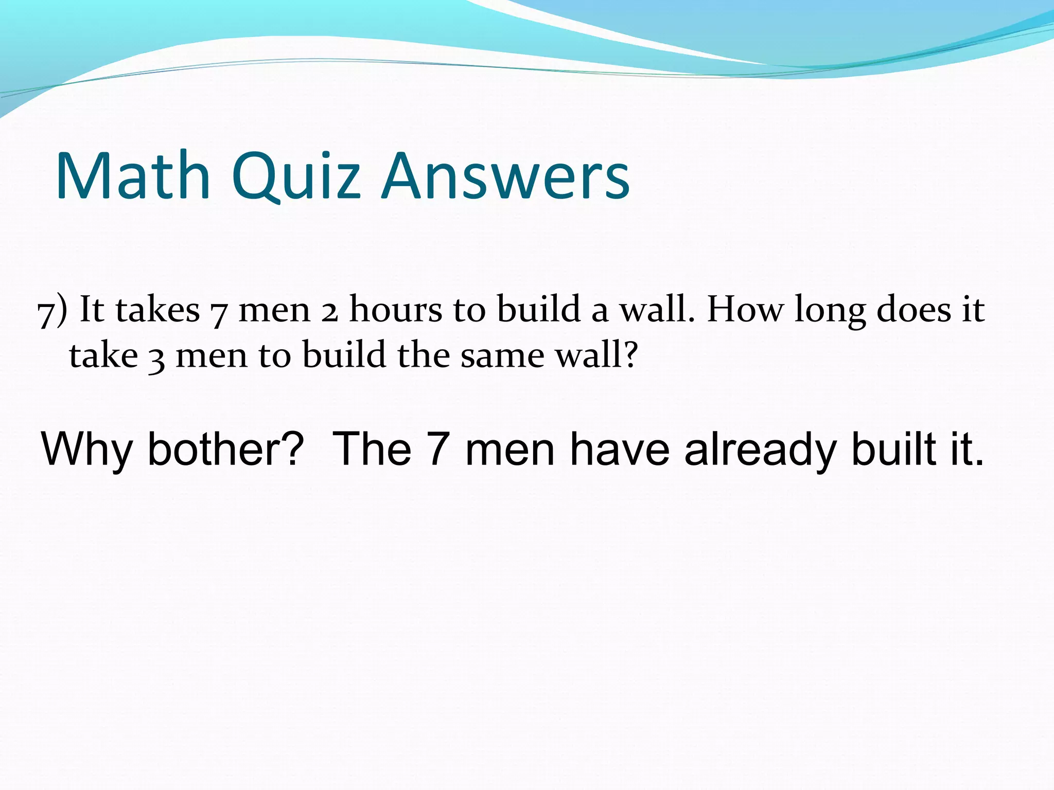 Math Quiz Answers
7) It takes 7 men 2 hours to build a wall. How long does it
take 3 men to build the same wall?
Why bother? The 7 men have already built it.
 