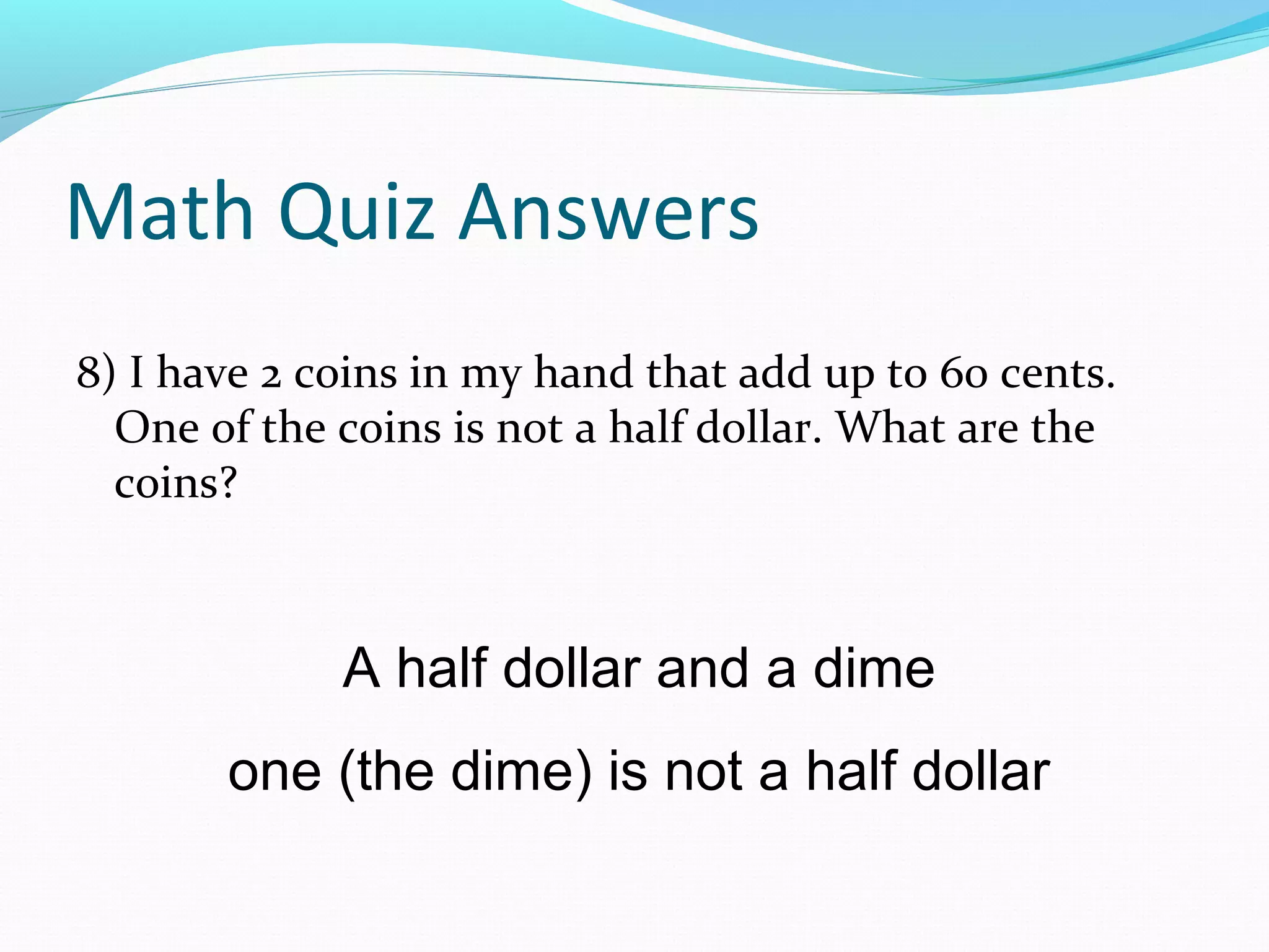 Math Quiz Answers
8) I have 2 coins in my hand that add up to 60 cents.
One of the coins is not a half dollar. What are the
coins?
A half dollar and a dime
one (the dime) is not a half dollar
 