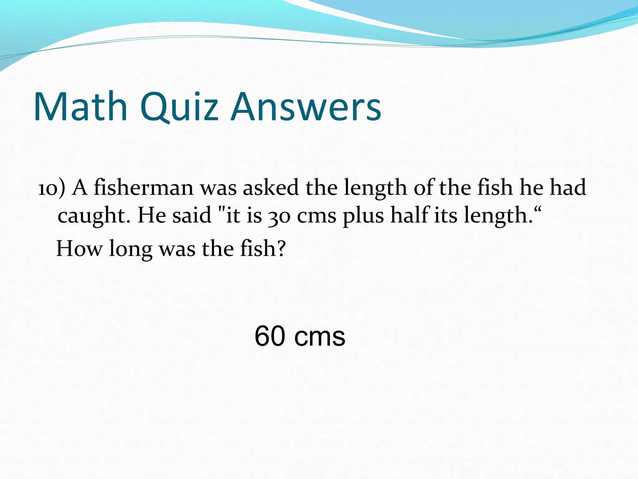 Math Quiz Answers
10) A fisherman was asked the length of the fish he had
caught. He said "it is 30 cms plus half its length.“
How long was the fish?
60 cms
 