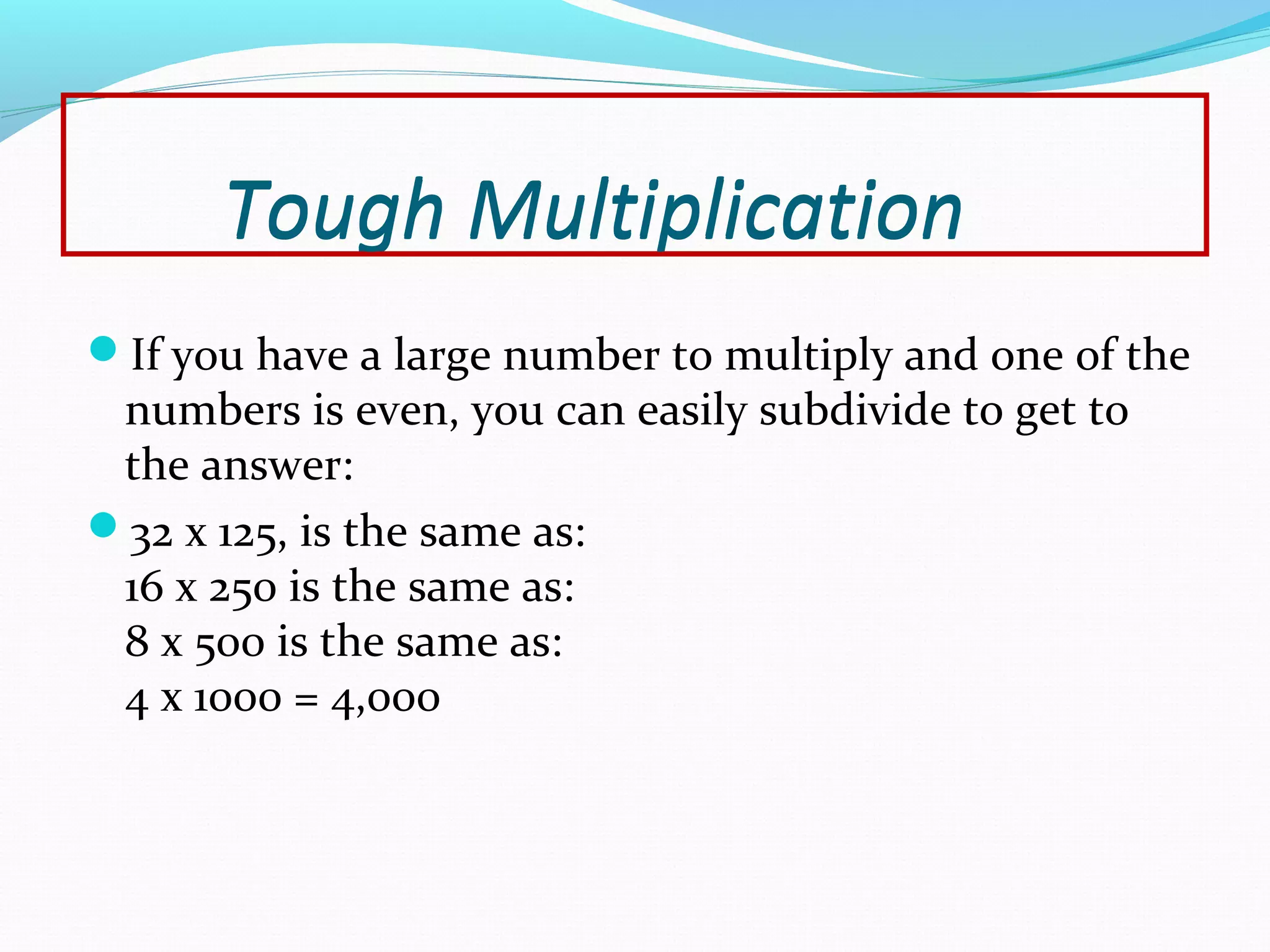 Tough Multiplication
If you have a large number to multiply and one of the
numbers is even, you can easily subdivide to get to
the answer:
32 x 125, is the same as:
16 x 250 is the same as:
8 x 500 is the same as:
4 x 1000 = 4,000
Tough Multiplication
 