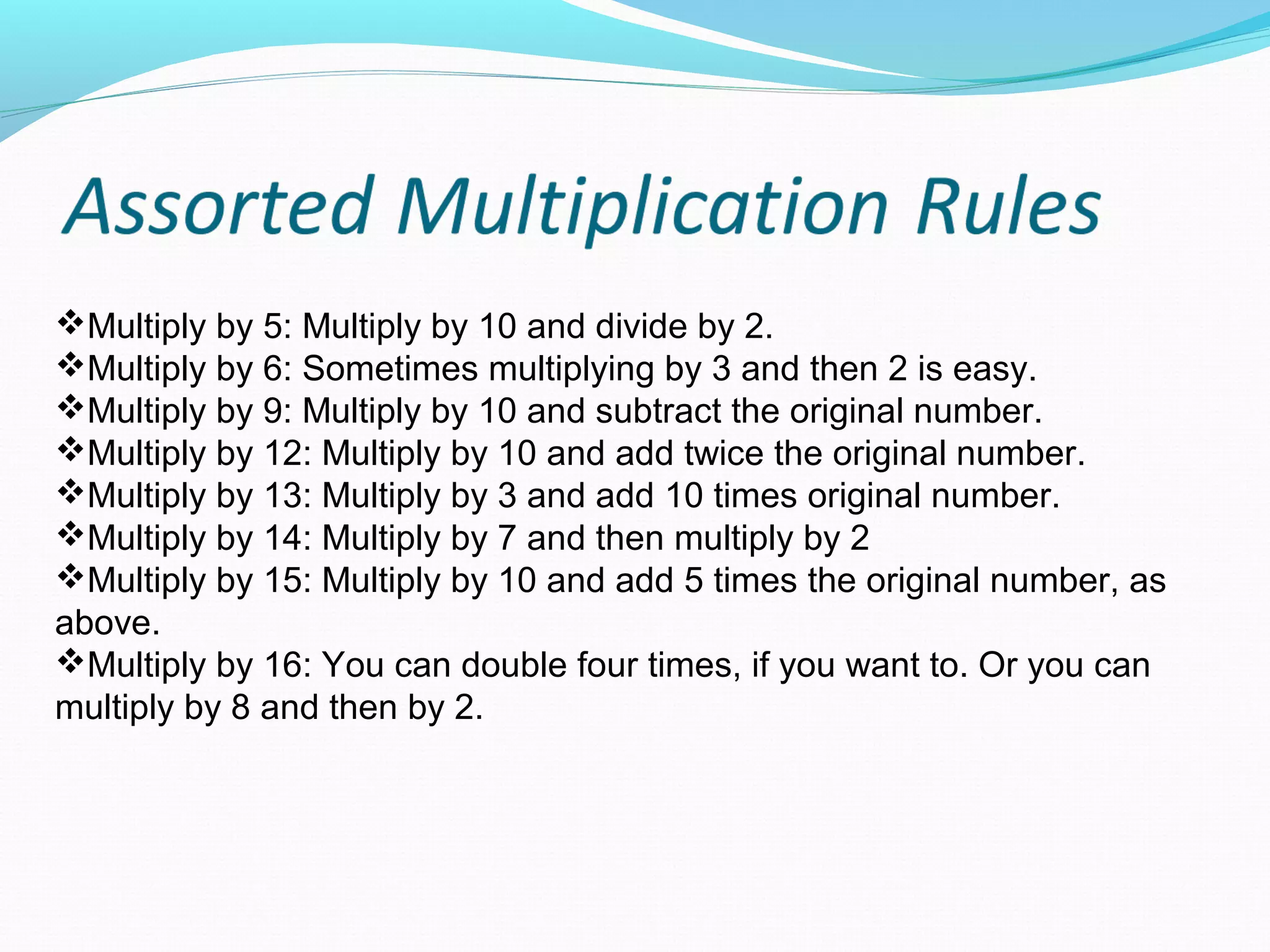 Multiply by 5: Multiply by 10 and divide by 2.
Multiply by 6: Sometimes multiplying by 3 and then 2 is easy.
Multiply by 9: Multiply by 10 and subtract the original number.
Multiply by 12: Multiply by 10 and add twice the original number.
Multiply by 13: Multiply by 3 and add 10 times original number.
Multiply by 14: Multiply by 7 and then multiply by 2
Multiply by 15: Multiply by 10 and add 5 times the original number, as 
above.
Multiply by 16: You can double four times, if you want to. Or you can 
multiply by 8 and then by 2.
 