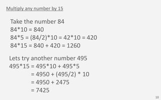 Multiply any number by 15
Take the number 84
84*10 = 840
84*5 = (84/2)*10 = 42*10 = 420
84*15 = 840 + 420 = 1260
Lets try ...