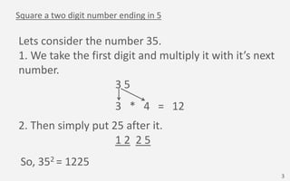 Square a two digit number ending in 5
Lets consider the number 35.
1. We take the first digit and multiply it with it’s ne...